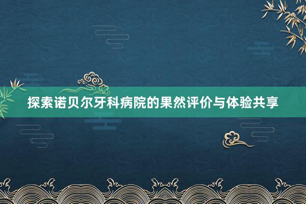 探索诺贝尔牙科病院的果然评价与体验共享